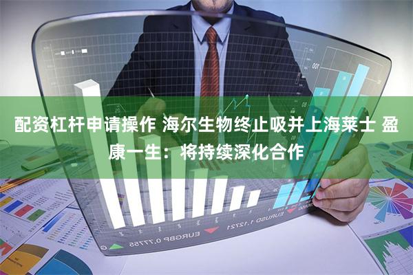 配资杠杆申请操作 海尔生物终止吸并上海莱士 盈康一生：将持续深化合作