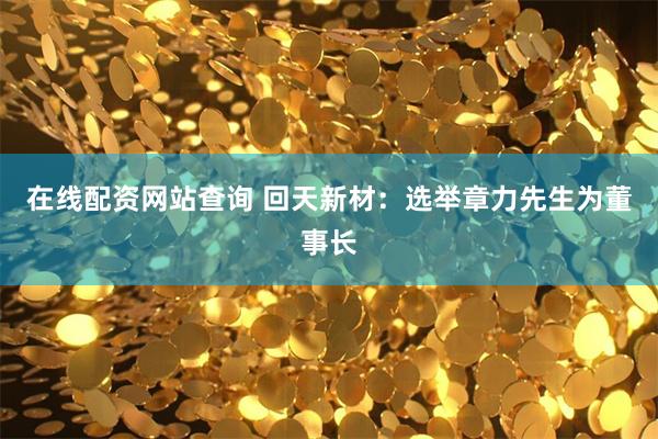 在线配资网站查询 回天新材：选举章力先生为董事长