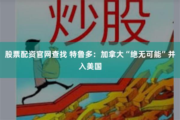 股票配资官网查找 特鲁多:加拿大“绝无可能”并入美国