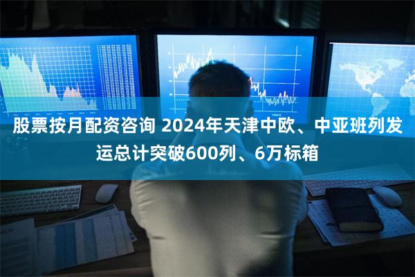 股票按月配资咨询 2024年天津中欧、中亚班列发运总计突破600列、6万标箱