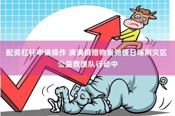 配资杠杆申请操作 滴滴捐赠物资驰援日喀则灾区 公益救援队行动中