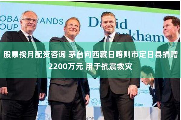 股票按月配资咨询 茅台向西藏日喀则市定日县捐赠2200万元 用于抗震救灾