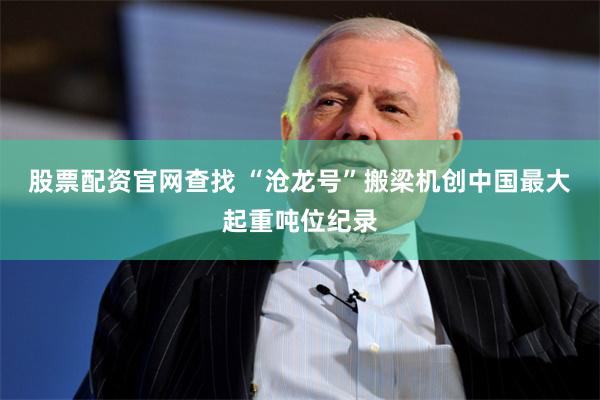 股票配资官网查找 “沧龙号”搬梁机创中国最大起重吨位纪录