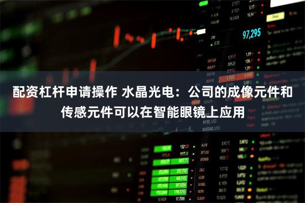 配资杠杆申请操作 水晶光电:公司的成像元件和传感元件可以在智能眼镜上应用