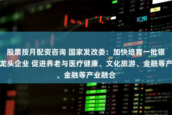 股票按月配资咨询 国家发改委:加快培育一批银发经济龙头企业 促进养老与医疗健康、文化旅游、金融等产业融合