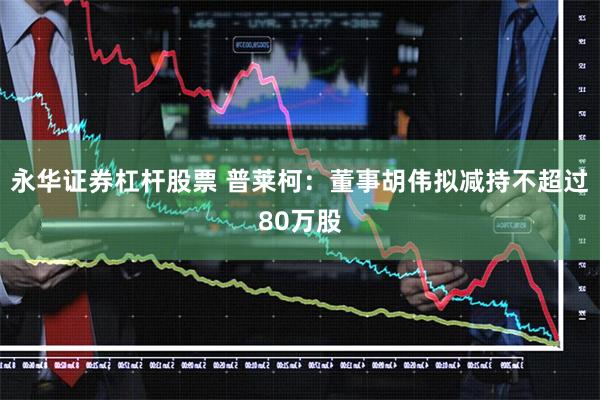 永华证券杠杆股票 普莱柯:董事胡伟拟减持不超过80万股