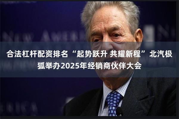 合法杠杆配资排名 “起势跃升 共耀新程” 北汽极狐举办2025年经销商伙伴大会