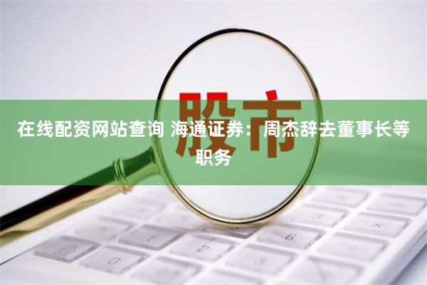 在线配资网站查询 海通证券:周杰辞去董事长等职务