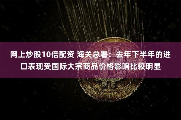 网上炒股10倍配资 海关总署:去年下半年的进口表现受国际大宗商品价格影响比较明显