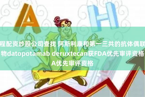 过程配资炒股公司查找 阿斯利康和第一三共的抗体偶联药物datopotamab deruxtecan获FDA优先审评资格