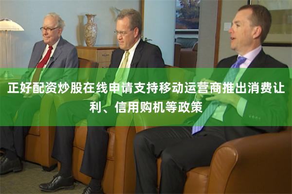 正好配资炒股在线申请支持移动运营商推出消费让利、信用购机等政策
