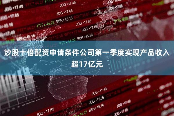 炒股十倍配资申请条件公司第一季度实现产品收入超17亿元
