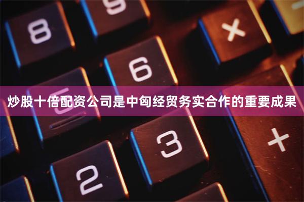 炒股十倍配资公司是中匈经贸务实合作的重要成果