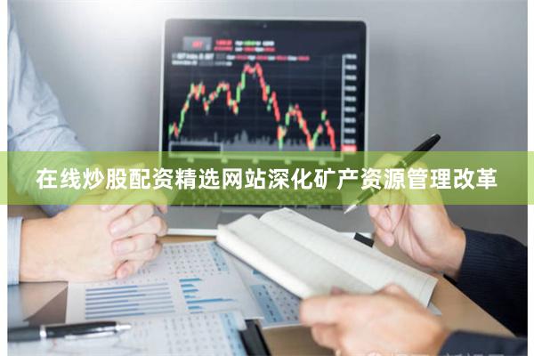 在线炒股配资精选网站深化矿产资源管理改革