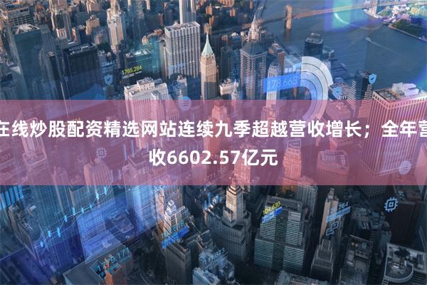在线炒股配资精选网站连续九季超越营收增长;全年营收6602.57亿元