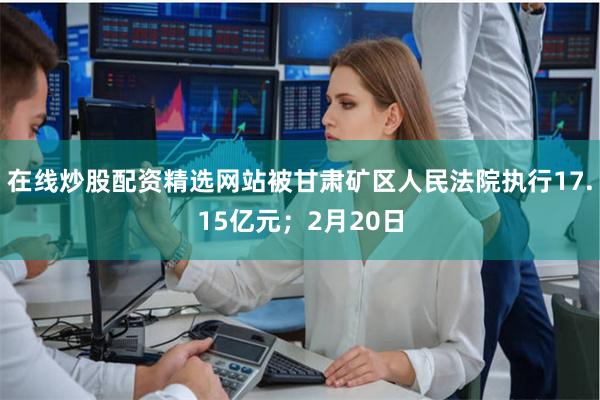 在线炒股配资精选网站被甘肃矿区人民法院执行17.15亿元;2月20日