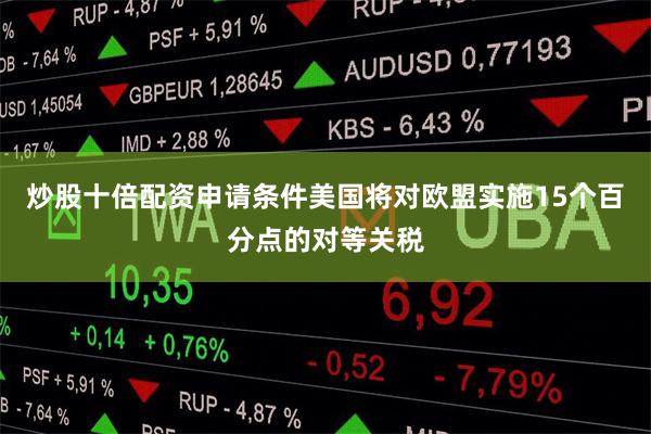 炒股十倍配资申请条件美国将对欧盟实施15个百分点的对等关税