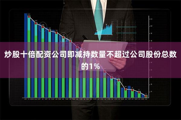 炒股十倍配资公司即减持数量不超过公司股份总数的1%