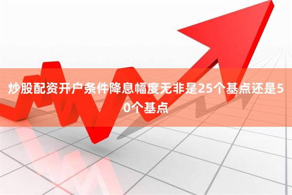 炒股配资开户条件降息幅度无非是25个基点还是50个基点