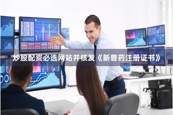 炒股配资必选网站并核发《新兽药注册证书》