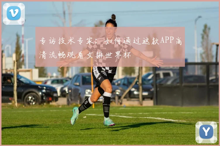 专访技术专家：如何通过这款APP高清流畅观看女排世界杯