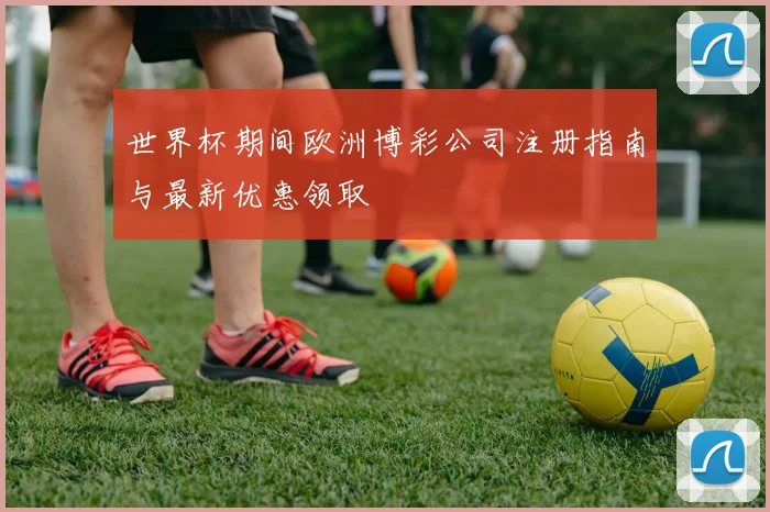 世界杯期间欧洲博彩公司注册指南与最新优惠领取