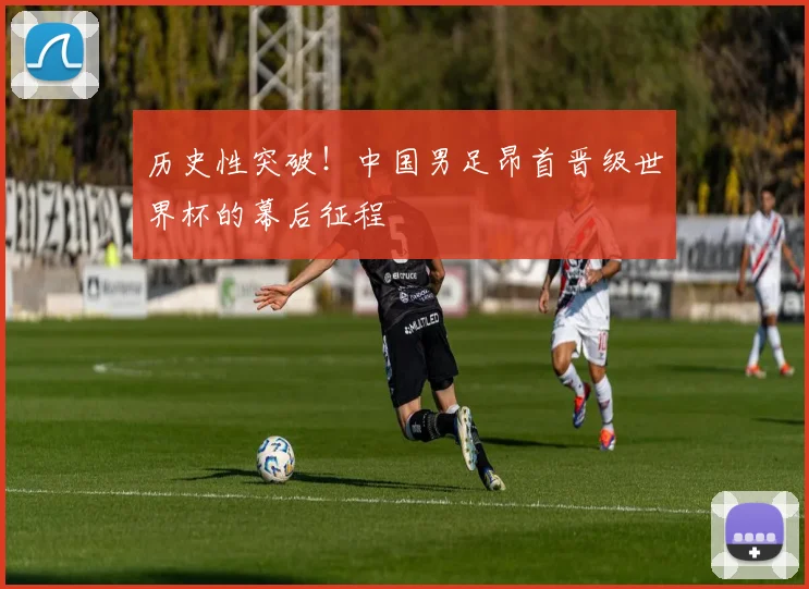 历史性突破！中国男足昂首晋级世界杯的幕后征程