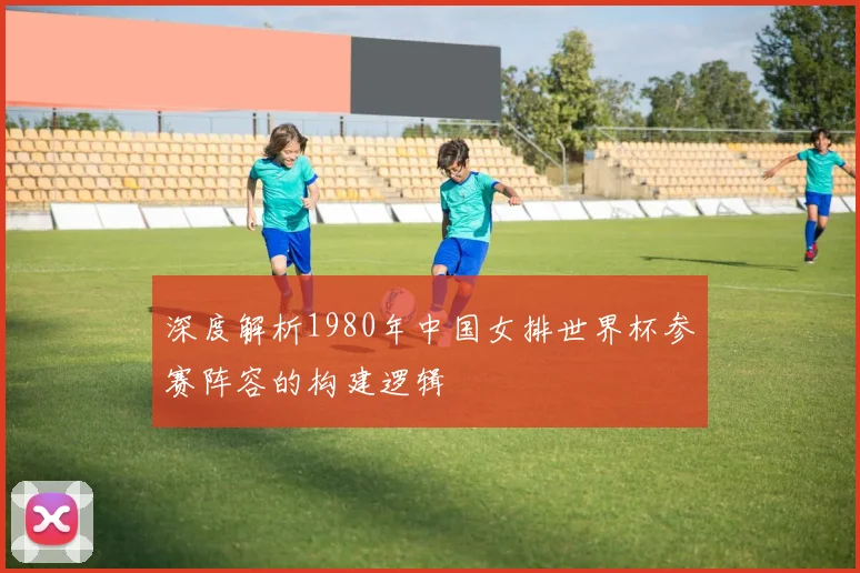 深度解析1980年中国女排世界杯参赛阵容的构建逻辑