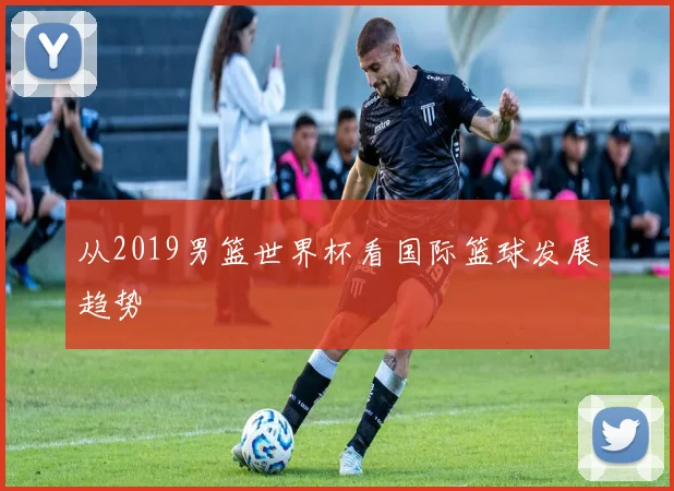 从2019男篮世界杯看国际篮球发展趋势