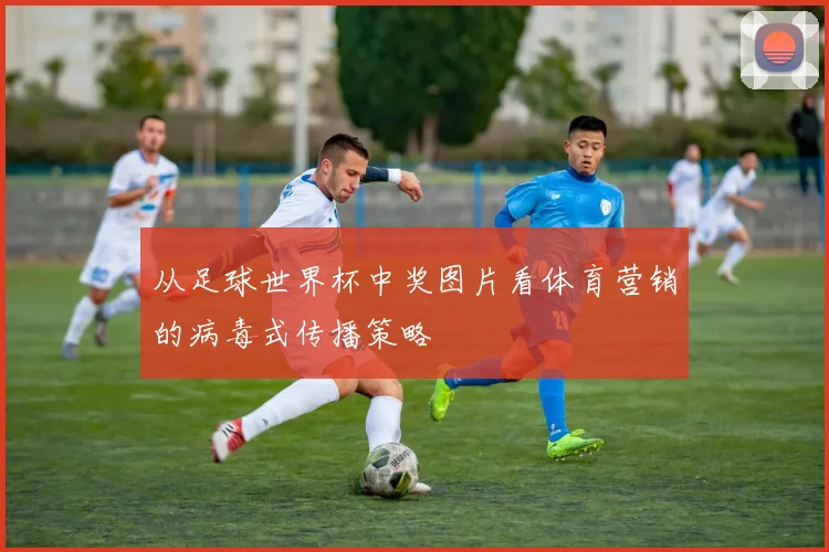从足球世界杯中奖图片看体育营销的病毒式传播策略