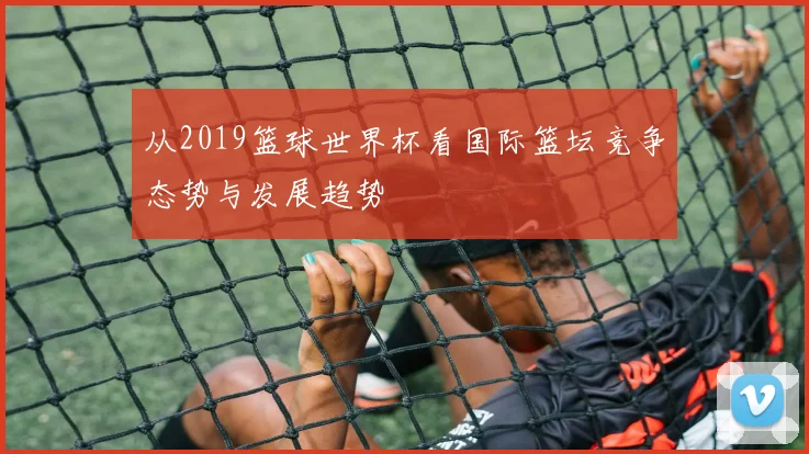 从2019篮球世界杯看国际篮坛竞争态势与发展趋势