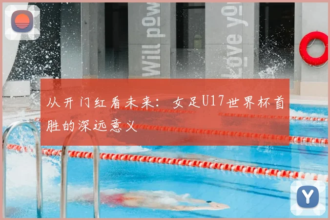 从开门红看未来：女足U17世界杯首胜的深远意义