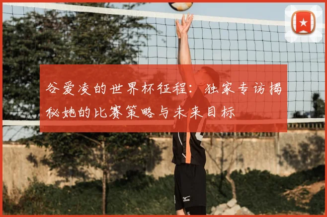 谷爱凌的世界杯征程：独家专访揭秘她的比赛策略与未来目标