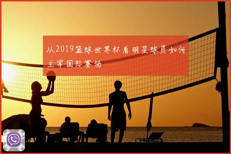 从2019篮球世界杯看明星球员如何主宰国际赛场