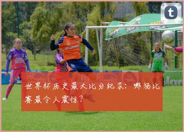 世界杯历史最大比分纪录:哪场比赛最令人震惊?