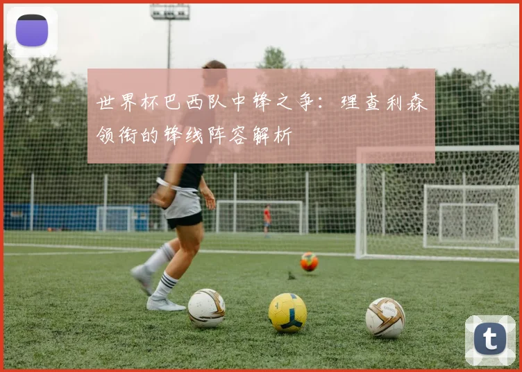 世界杯巴西队中锋之争：理查利森领衔的锋线阵容解析