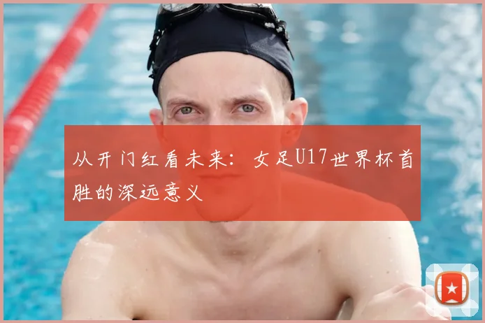 从开门红看未来：女足U17世界杯首胜的深远意义