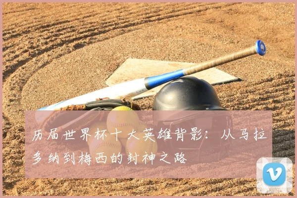 历届世界杯十大英雄背影:从马拉多纳到梅西的封神之路