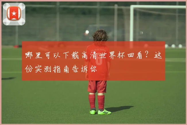 哪里可以下载高清世界杯回看?这份实测指南告诉你