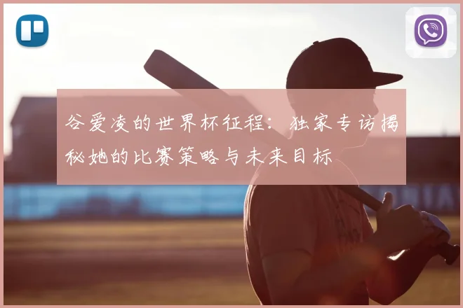 谷爱凌的世界杯征程：独家专访揭秘她的比赛策略与未来目标