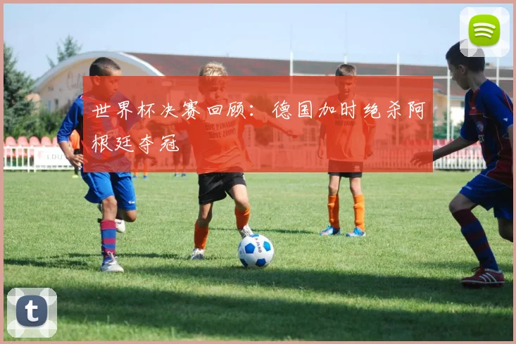世界杯决赛回顾:德国加时绝杀阿根廷夺冠