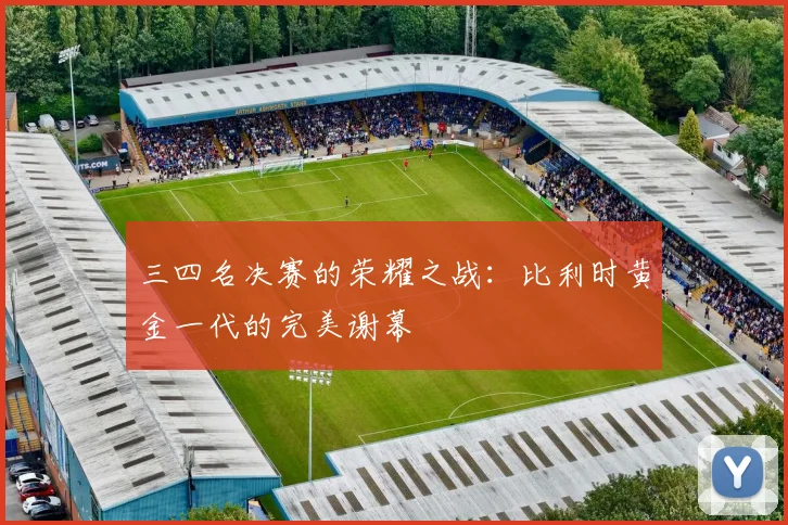 三四名决赛的荣耀之战：比利时黄金一代的完美谢幕