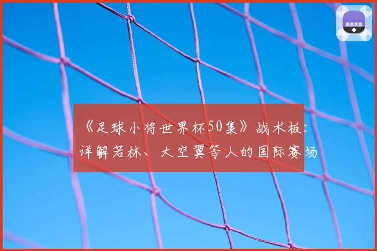 《足球小将世界杯50集》战术板：详解若林、大空翼等人的国际赛场进化