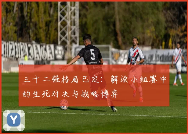 三十二强格局已定：解读小组赛中的生死对决与战略博弈
