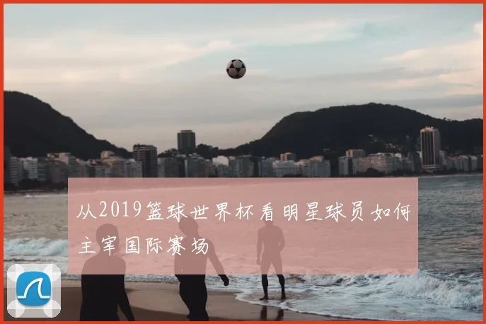 从2019篮球世界杯看明星球员如何主宰国际赛场
