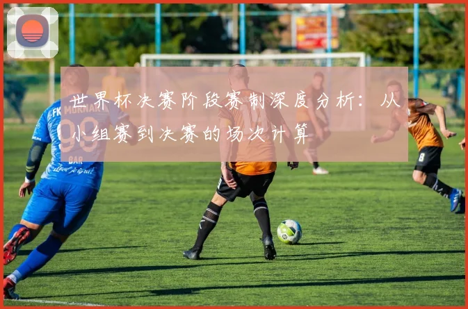 世界杯决赛阶段赛制深度分析：从小组赛到决赛的场次计算
