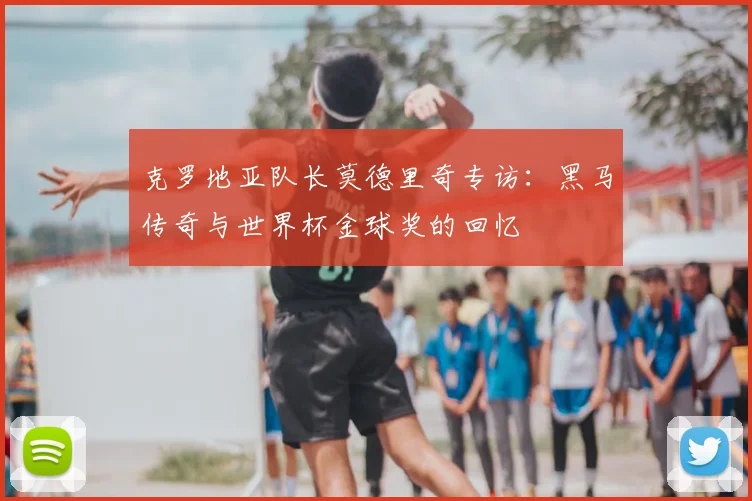 克罗地亚队长莫德里奇专访：黑马传奇与世界杯金球奖的回忆