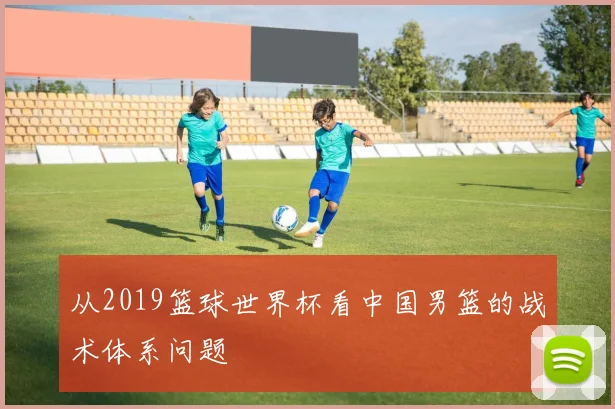 从2019篮球世界杯看中国男篮的战术体系问题