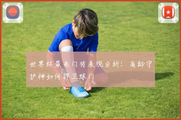 世界杯最老门将表现分析：高龄守护神如何捍卫球门