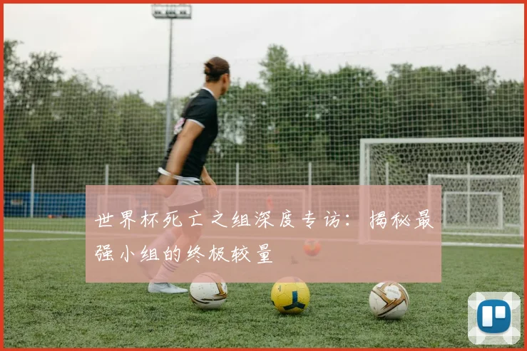 世界杯死亡之组深度专访:揭秘最强小组的终极较量